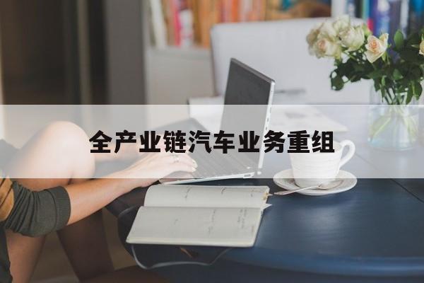 长治市全产业链汽车业务重组(全产业链汽车业务重组的意义)