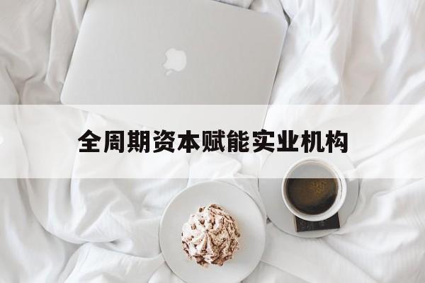 长治市全周期资本赋能实业机构(全周期管理)
