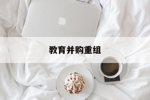 长治市教育并购重组(近年并购重组经典案例)